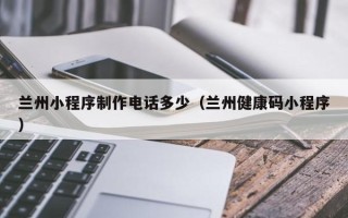 潮州兰州小程序制作电话多少（兰州健康码小程序）